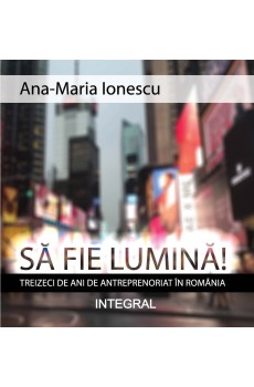 SĂ FIE LUMINĂ! Treizeci de ani de antreprenoriat în România - Ionescu Ana-Maria 